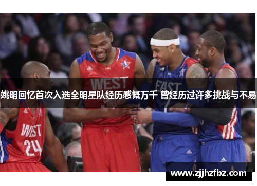 姚明回忆首次入选全明星队经历感慨万千 曾经历过许多挑战与不易