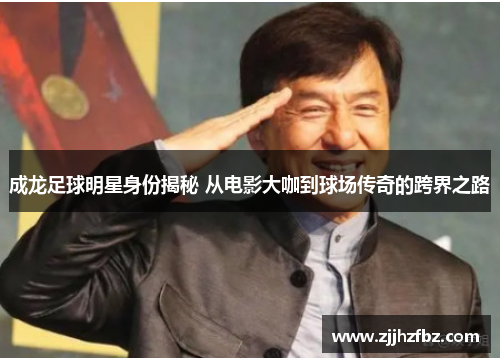 成龙足球明星身份揭秘 从电影大咖到球场传奇的跨界之路