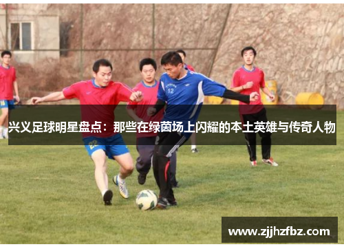 兴义足球明星盘点：那些在绿茵场上闪耀的本土英雄与传奇人物