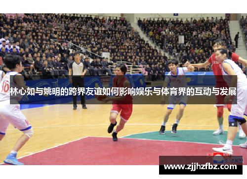 林心如与姚明的跨界友谊如何影响娱乐与体育界的互动与发展