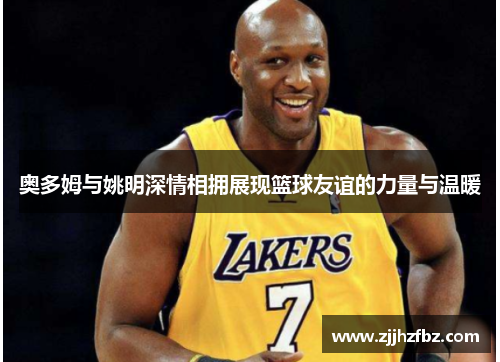 奥多姆与姚明深情相拥展现篮球友谊的力量与温暖