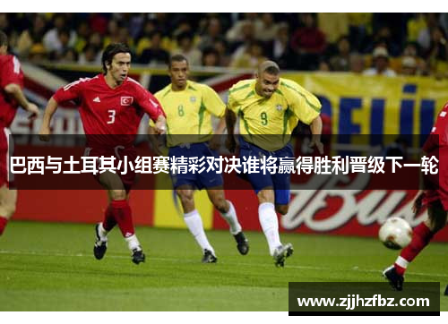 巴西与土耳其小组赛精彩对决谁将赢得胜利晋级下一轮
